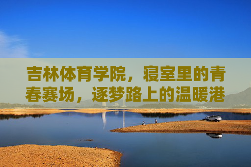 吉林体育学院，寝室里的青春赛场，逐梦路上的温暖港湾，寝室，吉体青春赛场，逐梦温暖港湾