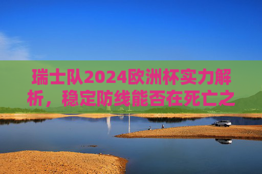 瑞士队2024欧洲杯实力解析,稳定防线能否在死亡之组突围?瑞士队2024欧洲杯实力解析,稳定防线能否助其死亡之组突围? 瑞士队2024欧洲杯实力解析,稳定防线能否在死亡之组突围?瑞士队2024欧洲杯实力解析,稳定防线能否助其死亡之组突围?