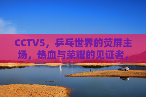 CCTV5，乒乓世界的荧屏主场，热血与荣耀的见证者，CCTV5，乒乓世界的荧屏主场与荣耀见证
