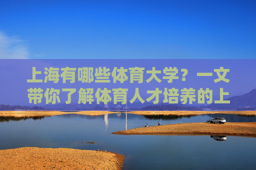 上海有哪些体育大学？一文带你了解体育人才培养的上海力量，上海体育大学，体育人才培养的上海力量