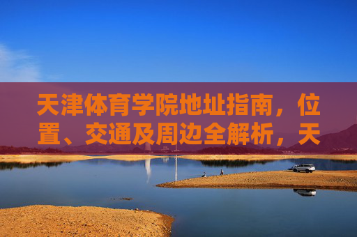 天津体育学院地址指南，位置、交通及周边全解析，天津体育学院地址指南，位置、交通及周边全解析