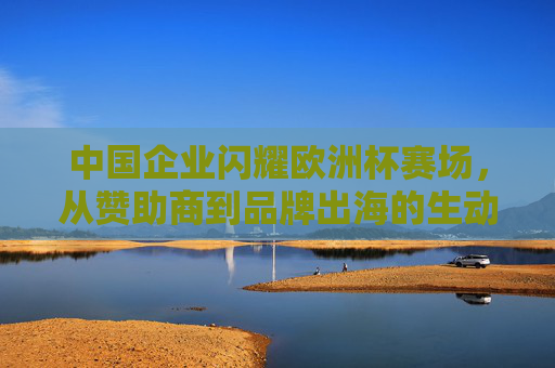 中国企业闪耀欧洲杯赛场,从赞助商到品牌出海的生动实践,中国企业闪耀欧洲杯,从赞助商到品牌出海的生动实践 中国企业闪耀欧洲杯赛场,从赞助商到品牌出海的生动实践,中国企业闪耀欧洲杯,从赞助商到品牌出海的生动实践