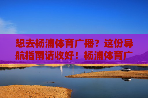 想去杨浦体育广播?这份导航指南请收好!杨浦体育广播导航指南 想去杨浦体育广播?这份导航指南请收好!杨浦体育广播导航指南