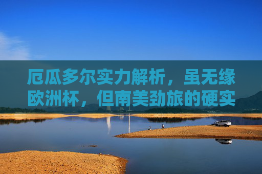 厄瓜多尔实力解析,虽无缘欧洲杯,但南美劲旅的硬实力不容忽视,厄瓜多尔,虽无缘欧洲杯,南美劲旅硬实力不容忽视 厄瓜多尔实力解析,虽无缘欧洲杯,但南美劲旅的硬实力不容忽视,厄瓜多尔,虽无缘欧洲杯,南美劲旅硬实力不容忽视