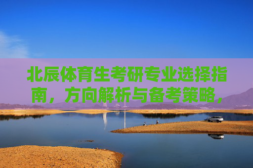 北辰体育生考研专业选择指南,方向解析与备考策略,北辰体育生考研专业选择指南,方向解析与备考策略 北辰体育生考研专业选择指南,方向解析与备考策略,北辰体育生考研专业选择指南,方向解析与备考策略