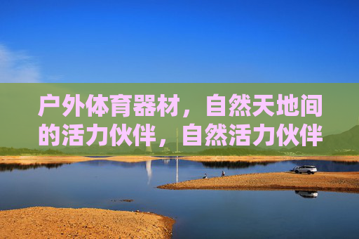 户外体育器材,自然天地间的活力伙伴,自然活力伙伴,户外体育器材 户外体育器材,自然天地间的活力伙伴,自然活力伙伴,户外体育器材