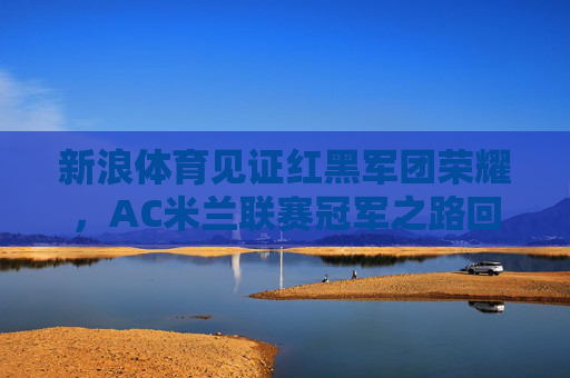 新浪体育见证红黑军团荣耀,AC米兰联赛冠军之路回顾 新浪体育见证红黑军团荣耀,AC米兰联赛冠军之路回顾