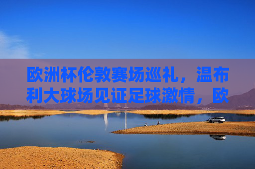 欧洲杯伦敦赛场巡礼,温布利大球场见证足球激情,欧洲杯伦敦赛场巡礼,温布利大球场见证足球激情 欧洲杯伦敦赛场巡礼,温布利大球场见证足球激情,欧洲杯伦敦赛场巡礼,温布利大球场见证足球激情