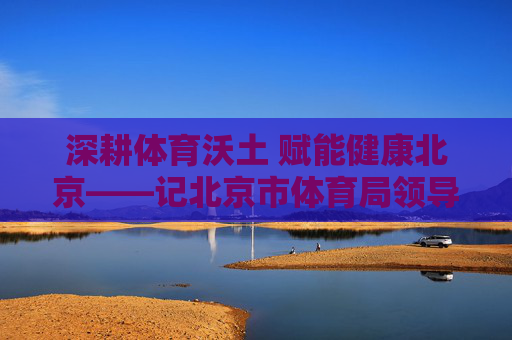 深耕体育沃土 赋能健康北京——记北京市体育局领导何小东,何小东深耕体育沃土 赋能健康北京 深耕体育沃土 赋能健康北京——记北京市体育局领导何小东,何小东深耕体育沃土 赋能健康北京
