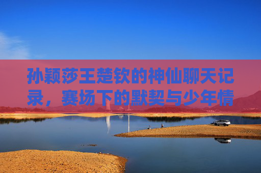 孙颖莎王楚钦的神仙聊天记录,赛场下的默契与少年情谊,孙颖莎王楚钦的神仙聊天记录,赛场下的少年情谊与默契 孙颖莎王楚钦的神仙聊天记录,赛场下的默契与少年情谊,孙颖莎王楚钦的神仙聊天记录,赛场下的少年情谊与默契