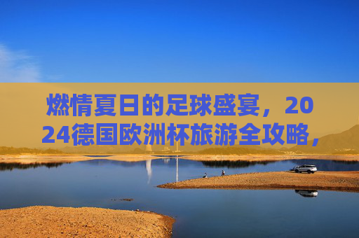 燃情夏日的足球盛宴,2024德国欧洲杯旅游全攻略,燃情夏日,2024德国欧洲杯足球盛宴旅游全攻略 燃情夏日的足球盛宴,2024德国欧洲杯旅游全攻略,燃情夏日,2024德国欧洲杯足球盛宴旅游全攻略