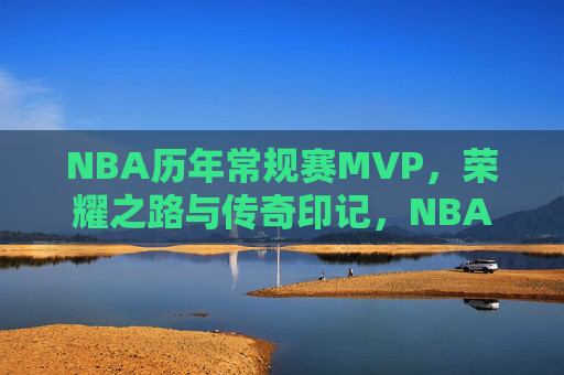 NBA历年常规赛MVP，荣耀之路与传奇印记，NBA历年常规赛MVP，荣耀之路与传奇印记