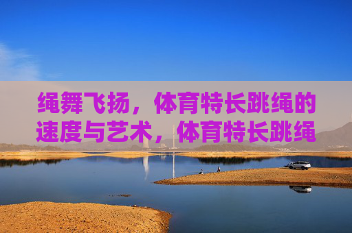 绳舞飞扬,体育特长跳绳的速度与艺术,体育特长跳绳,绳舞飞扬的速度与艺术 绳舞飞扬,体育特长跳绳的速度与艺术,体育特长跳绳,绳舞飞扬的速度与艺术
