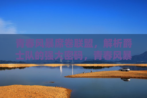 青春风暴席卷联盟，解析爵士队的强大密码，青春风暴铸就爵士强大密码