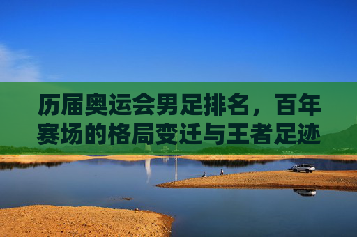 历届奥运会男足排名,百年赛场的格局变迁与王者足迹,奥运男足百年排名,赛场格局变迁与王者足迹 历届奥运会男足排名,百年赛场的格局变迁与王者足迹,奥运男足百年排名,赛场格局变迁与王者足迹