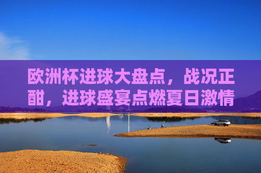 欧洲杯进球大盘点，战况正酣，进球盛宴点燃夏日激情，欧洲杯战况正酣，进球盛宴点燃夏日激情