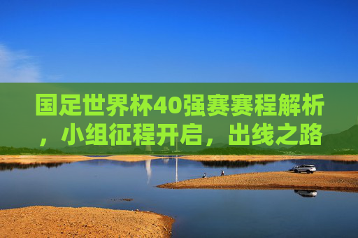 国足世界杯40强赛赛程解析，小组征程开启，出线之路考验与机遇并存，国足世界杯40强赛赛程解析，小组征程开启，出线之路考验与机遇并存
