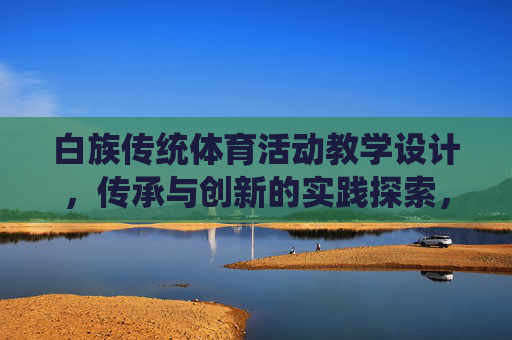 白族传统体育活动教学设计，传承与创新的实践探索，白族传统体育活动教学设计的传承与创新实践探索