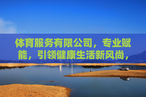 体育服务有限公司,专业赋能,引领健康生活新风尚,专业赋能体育服务,引领健康生活新风尚 体育服务有限公司,专业赋能,引领健康生活新风尚,专业赋能体育服务,引领健康生活新风尚