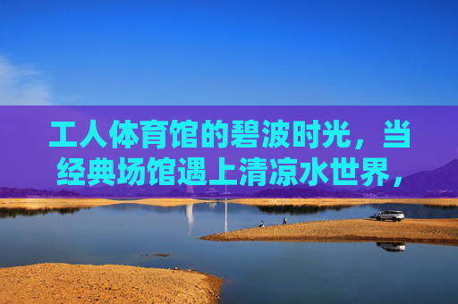 工人体育馆的碧波时光，当经典场馆遇上清凉水世界，工人体育馆，碧波时光里的清凉水世界