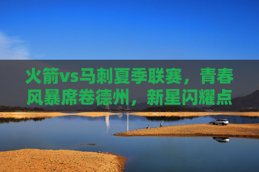 火箭vs马刺夏季联赛,青春风暴席卷德州,新星闪耀点燃赛场,德州青春对决,火箭马刺夏季联赛新星闪耀 火箭vs马刺夏季联赛,青春风暴席卷德州,新星闪耀点燃赛场,德州青春对决,火箭马刺夏季联赛新星闪耀