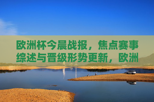 欧洲杯今晨战报，焦点赛事综述与晋级形势更新，欧洲杯今晨战报，焦点赛事综述与晋级形势更新