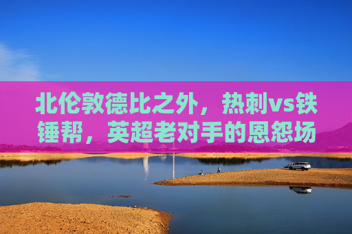 北伦敦德比之外,热刺vs铁锤帮,英超老对手的恩怨场与争锋时刻,北伦敦德比,热刺与铁锤帮的恩怨争锋时刻 北伦敦德比之外,热刺vs铁锤帮,英超老对手的恩怨场与争锋时刻,北伦敦德比,热刺与铁锤帮的恩怨争锋时刻