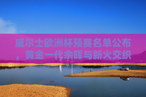 威尔士欧洲杯预赛名单公布,黄金一代余晖与新火交织,威尔士欧洲杯预赛名单,黄金一代余晖与新火交织 威尔士欧洲杯预赛名单公布,黄金一代余晖与新火交织,威尔士欧洲杯预赛名单,黄金一代余晖与新火交织