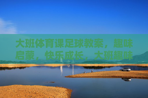 大班体育课足球教案，趣味启蒙，快乐成长，大班趣味启蒙足球教案，快乐成长