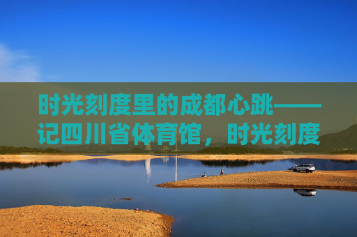 时光刻度里的成都心跳——记四川省体育馆,时光刻度里的成都心跳——四川省体育馆 时光刻度里的成都心跳——记四川省体育馆,时光刻度里的成都心跳——四川省体育馆