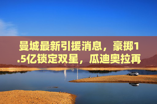 曼城最新引援消息，豪掷1.5亿锁定双星，瓜迪奥拉再补强中轴线，新赛季剑指三冠王，曼城1.5亿豪揽双星补强中轴线，瓜迪奥拉剑指三冠王