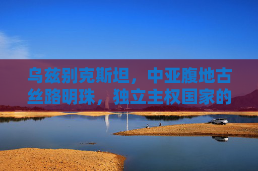 乌兹别克斯坦，中亚腹地古丝路明珠，独立主权国家的探索之旅，乌兹别克斯坦，丝路明珠的独立探索之旅