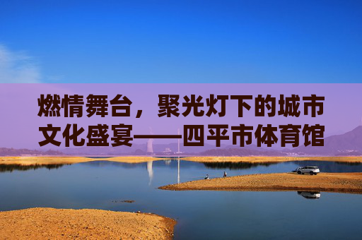 燃情舞台,聚光灯下的城市文化盛宴——四平市体育馆演出精彩回顾,燃情舞台,四平市体育馆城市文化盛宴精彩回顾 燃情舞台,聚光灯下的城市文化盛宴——四平市体育馆演出精彩回顾,燃情舞台,四平市体育馆城市文化盛宴精彩回顾