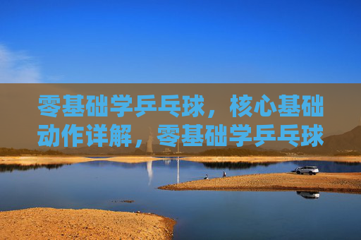 零基础学乒乓球,核心基础动作详解,零基础学乒乓球,核心基础动作详解 零基础学乒乓球,核心基础动作详解,零基础学乒乓球,核心基础动作详解