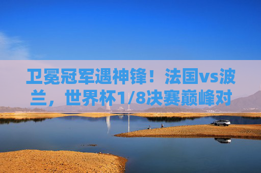 卫冕冠军遇神锋！法国vs波兰，世界杯1/8决赛巅峰对决，卫冕法国遇神锋！世界杯1/8决赛巅峰对决
