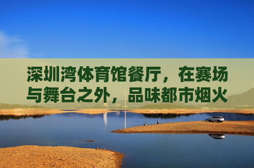 深圳湾体育馆餐厅,在赛场与舞台之外,品味都市烟火气,深圳湾体育馆餐厅,赛场舞台之外的都市烟火气 深圳湾体育馆餐厅,在赛场与舞台之外,品味都市烟火气,深圳湾体育馆餐厅,赛场舞台之外的都市烟火气