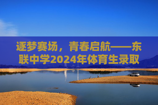 逐梦赛场，青春启航——东联中学2024年体育生录取工作圆满结束，逐梦赛场，青春启航——东联中学2024年体育生录取工作圆满结束