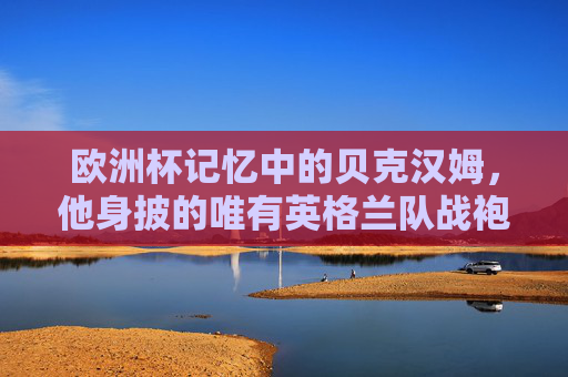欧洲杯记忆中的贝克汉姆，他身披的唯有英格兰队战袍，欧洲杯记忆中的贝克汉姆，唯有英格兰战袍