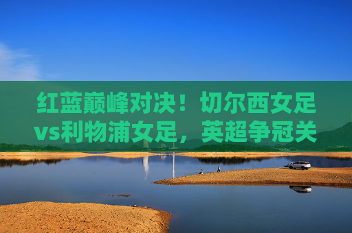 红蓝巅峰对决！切尔西女足vs利物浦女足，英超争冠关键战，谁能笑到最后？红蓝巅峰对决！切尔西女足vs利物浦女足英超争冠关键战