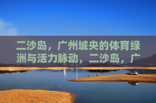 二沙岛，广州城央的体育绿洲与活力脉动，二沙岛，广州城央的体育绿洲与活力脉动