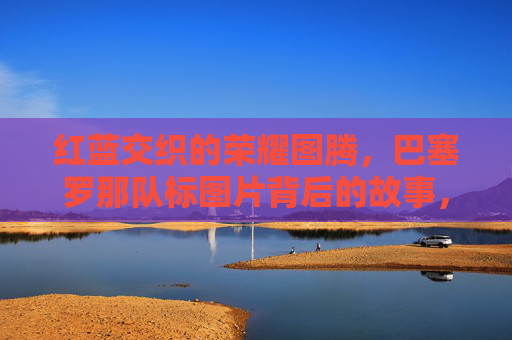 红蓝交织的荣耀图腾，巴塞罗那队标图片背后的故事，红蓝交织的荣耀图腾，巴塞罗那队标背后的故事