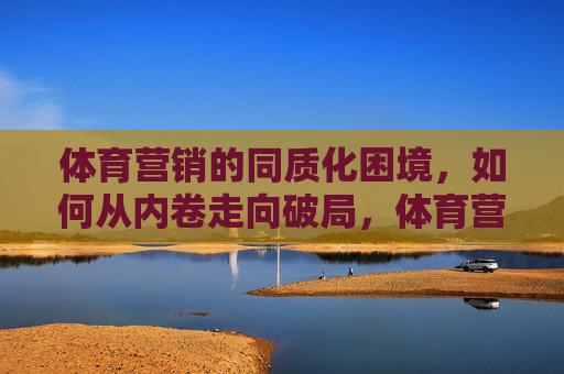 体育营销的同质化困境，如何从内卷走向破局，体育营销，从同质化内卷走向破局