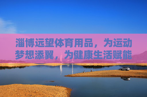 淄博远望体育用品，为运动梦想添翼，为健康生活赋能，淄博远望体育用品，添翼运动梦想，赋能健康生活