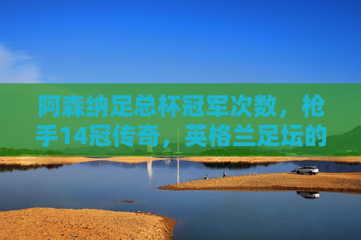阿森纳足总杯冠军次数，枪手14冠传奇，英格兰足坛的杯赛之王，阿森纳14次加冕足总杯，英格兰足坛杯赛之王