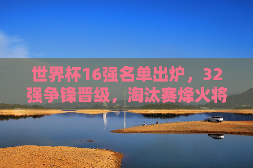世界杯16强名单出炉,32强争锋晋级,淘汰赛烽火将燃,世界杯16强名单出炉 淘汰赛烽火将燃 世界杯16强名单出炉,32强争锋晋级,淘汰赛烽火将燃,世界杯16强名单出炉 淘汰赛烽火将燃