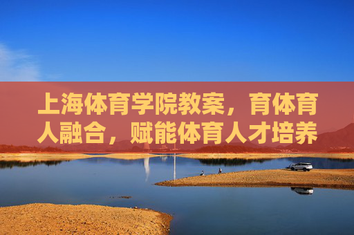 上海体育学院教案，育体育人融合，赋能体育人才培养，育体育人融合赋能体育人才培养——上海体育学院教案