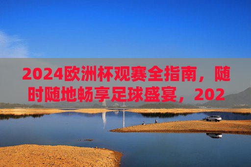 2024欧洲杯观赛全指南，随时随地畅享足球盛宴，2024欧洲杯观赛全指南，随时随地畅享足球盛宴