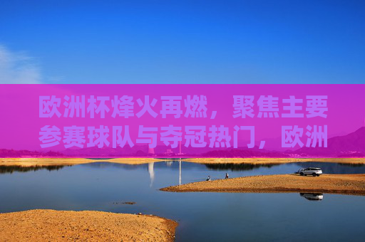 欧洲杯烽火再燃，聚焦主要参赛球队与夺冠热门，欧洲杯烽火再燃，聚焦劲旅与夺冠热门