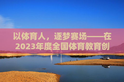 以体育人，逐梦赛场——在2023年度全国体育教育创新颁奖典礼上的获奖发言，以体育人，逐梦赛场——2023全国体育教育创新获奖发言