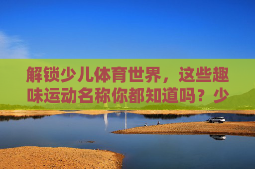解锁少儿体育世界,这些趣味运动名称你都知道吗?少儿体育趣味运动名称解锁 解锁少儿体育世界,这些趣味运动名称你都知道吗?少儿体育趣味运动名称解锁